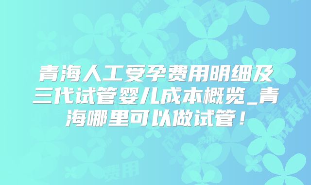 青海人工受孕费用明细及三代试管婴儿成本概览_青海哪里可以做试管！