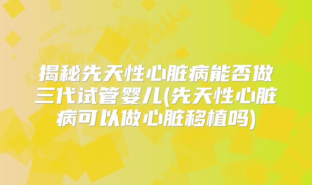 揭秘先天性心脏病能否做三代试管婴儿(先天性心脏病可以做心脏移植吗)