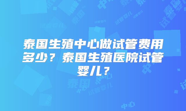 泰国生殖中心做试管费用多少？泰国生殖医院试管婴儿？