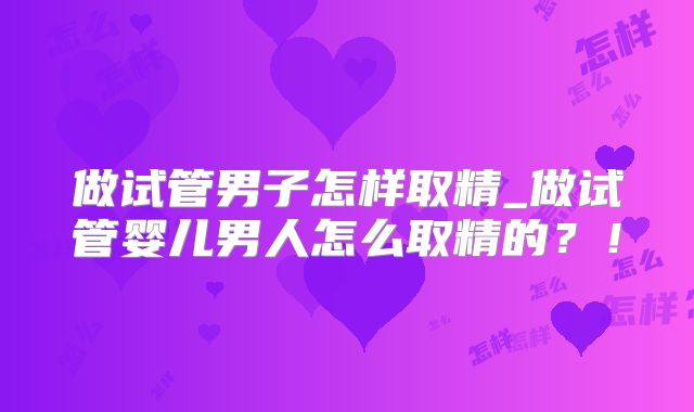 做试管男子怎样取精_做试管婴儿男人怎么取精的？！