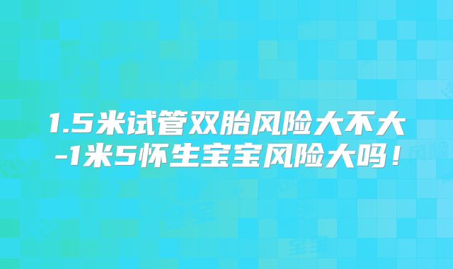 1.5米试管双胎风险大不大-1米5怀生宝宝风险大吗！