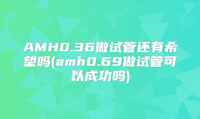 AMH0.36做试管还有希望吗(amh0.69做试管可以成功吗)