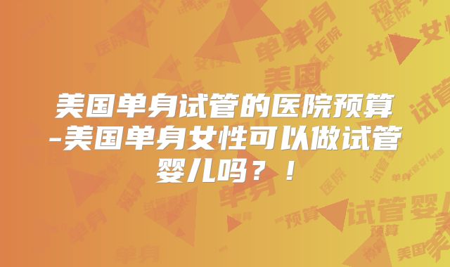 美国单身试管的医院预算-美国单身女性可以做试管婴儿吗？！