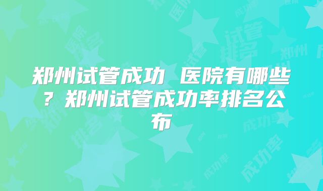 郑州试管成功 医院有哪些？郑州试管成功率排名公布