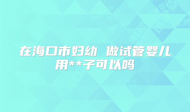 在海口市妇幼 做试管婴儿用**子可以吗