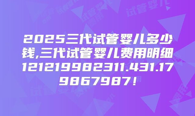 2025三代试管婴儿多少钱,三代试管婴儿费用明细121219982311.431.179867987！