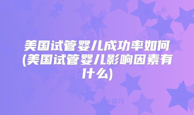 美国试管婴儿成功率如何(美国试管婴儿影响因素有什么)