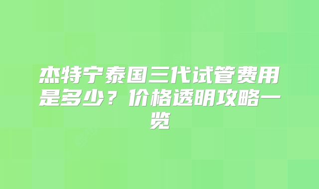 杰特宁泰国三代试管费用是多少？价格透明攻略一览