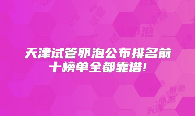 天津试管卵泡公布排名前十榜单全都靠谱!