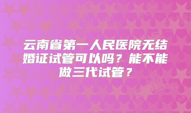 云南省第一人民医院无结婚证试管可以吗？能不能做三代试管？