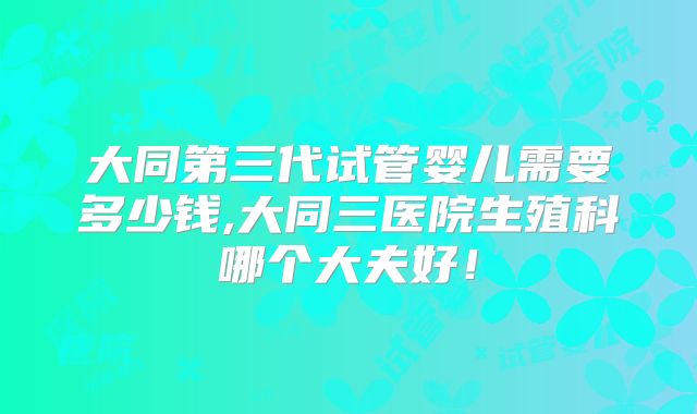 大同第三代试管婴儿需要多少钱,大同三医院生殖科哪个大夫好！