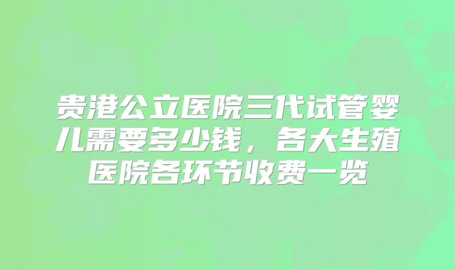 贵港公立医院三代试管婴儿需要多少钱，各大生殖医院各环节收费一览
