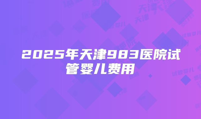 2025年天津983医院试管婴儿费用