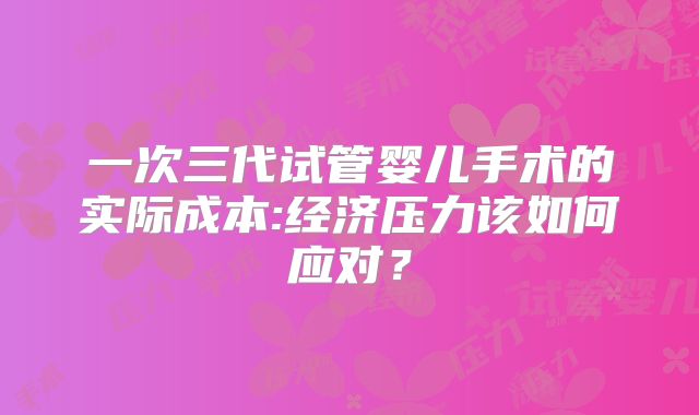 一次三代试管婴儿手术的实际成本:经济压力该如何应对？