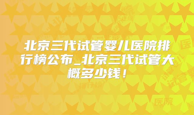 北京三代试管婴儿医院排行榜公布_北京三代试管大概多少钱！