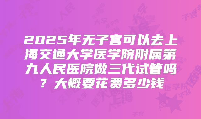2025年无子宫可以去上海交通大学医学院附属第九人民医院做三代试管吗？大概要花费多少钱