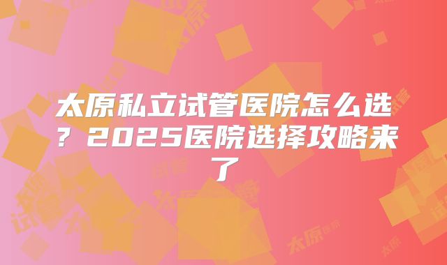 太原私立试管医院怎么选？2025医院选择攻略来了