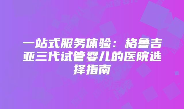 一站式服务体验：格鲁吉亚三代试管婴儿的医院选择指南