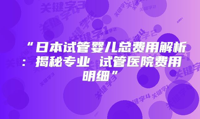 “日本试管婴儿总费用解析：揭秘专业 试管医院费用明细”