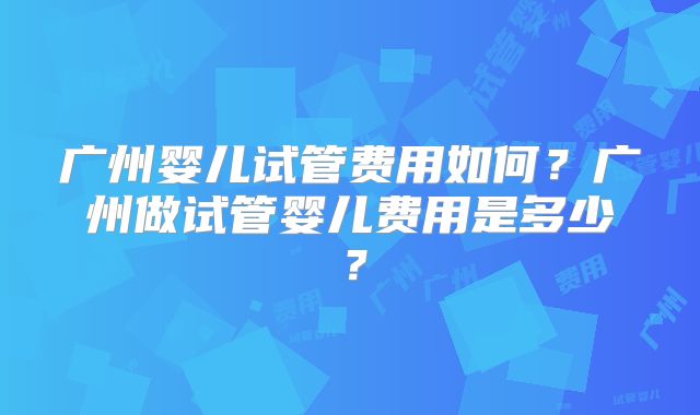 广州婴儿试管费用如何?广州做试管婴儿费用是多少?