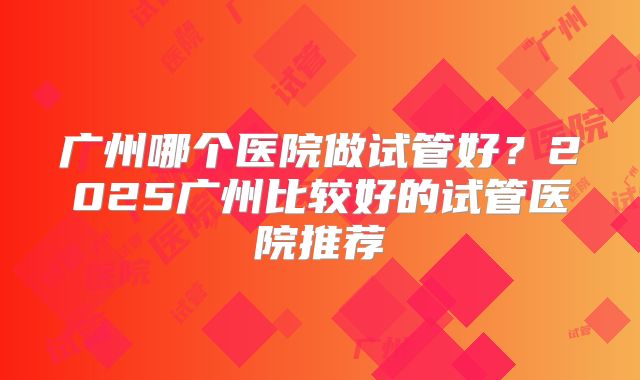 广州哪个医院做试管好？2025广州比较好的试管医院推荐