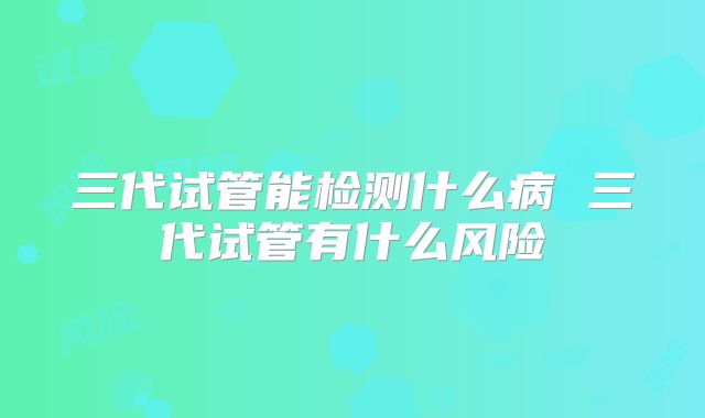 三代试管能检测什么病 三代试管有什么风险