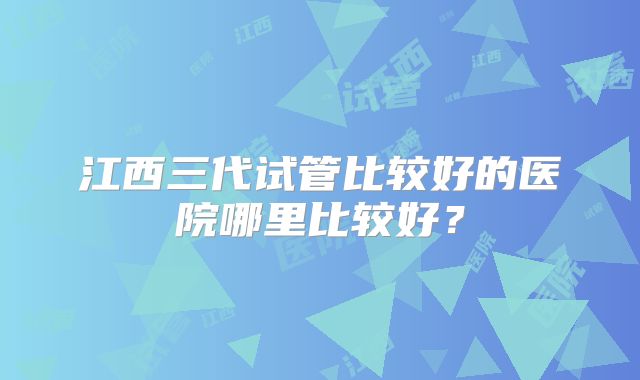 江西三代试管比较好的医院哪里比较好？