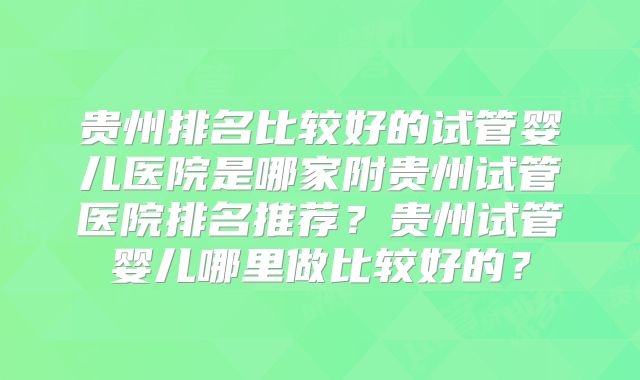 贵州排名比较好的试管婴儿医院是哪家附贵州试管医院排名推荐？贵州试管婴儿哪里做比较好的？