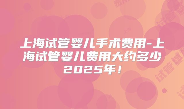 上海试管婴儿手术费用-上海试管婴儿费用大约多少2025年！