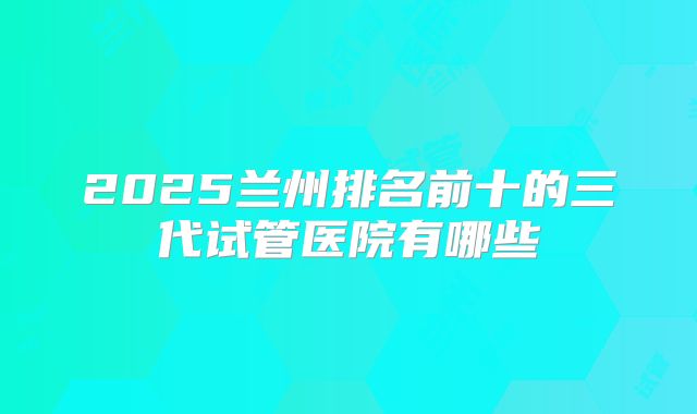 2025兰州排名前十的三代试管医院有哪些