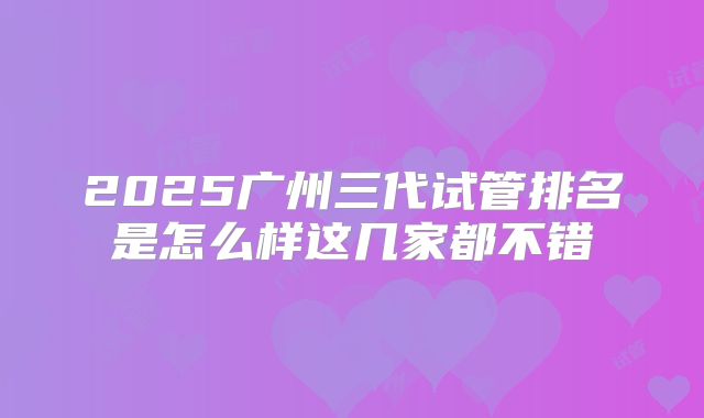 2025广州三代试管排名是怎么样这几家都不错