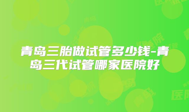 青岛三胎做试管多少钱-青岛三代试管哪家医院好