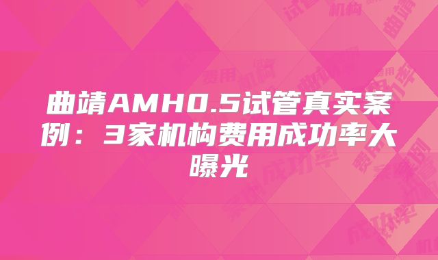 曲靖AMH0.5试管真实案例：3家机构费用成功率大曝光