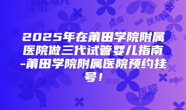 2025年在莆田学院附属医院做三代试管婴儿指南-莆田学院附属医院预约挂号！