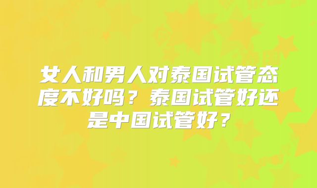女人和男人对泰国试管态度不好吗？泰国试管好还是中国试管好？