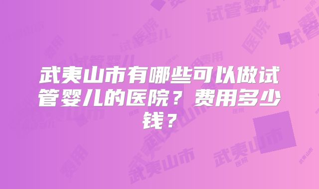 武夷山市有哪些可以做试管婴儿的医院？费用多少钱？
