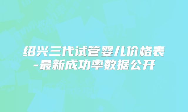 绍兴三代试管婴儿价格表-最新成功率数据公开