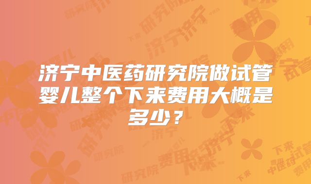 济宁中医药研究院做试管婴儿整个下来费用大概是多少？