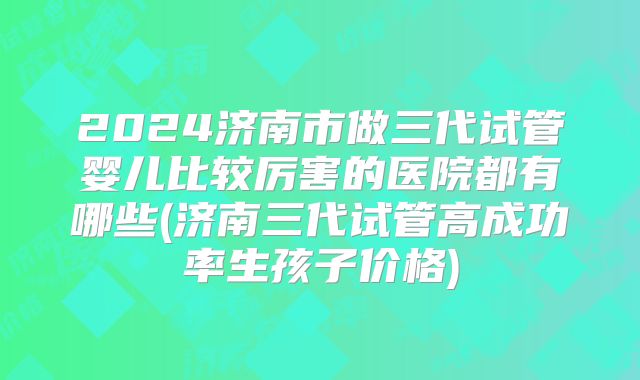 2024济南市做三代试管婴儿比较厉害的医院都有哪些(济南三代试管高成功率生孩子价格)