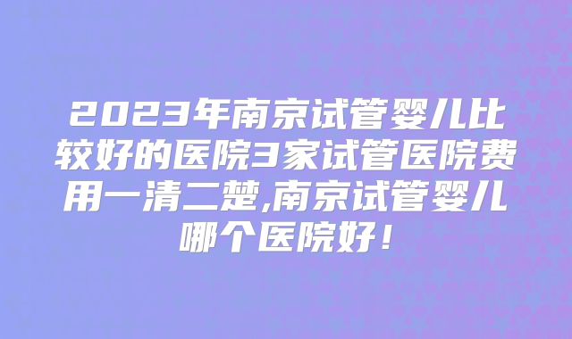 2023年南京试管婴儿比较好的医院3家试管医院费用一清二楚,南京试管婴儿哪个医院好!