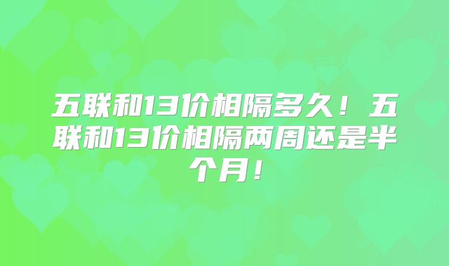 五联和13价相隔多久！五联和13价相隔两周还是半个月！
