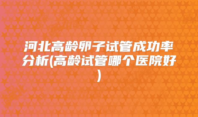 河北高龄卵子试管成功率分析(高龄试管哪个医院好)