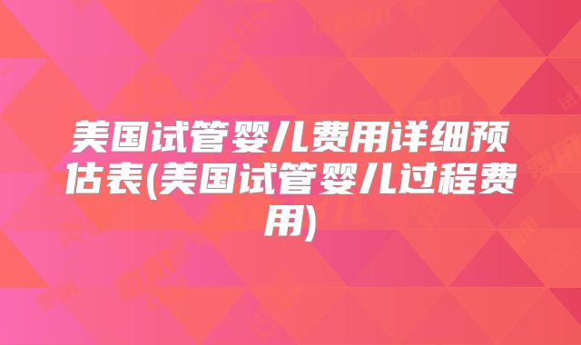 美国试管婴儿费用详细预估表(美国试管婴儿过程费用)