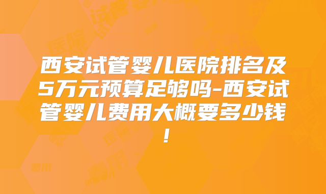 西安试管婴儿医院排名及5万元预算足够吗-西安试管婴儿费用大概要多少钱！