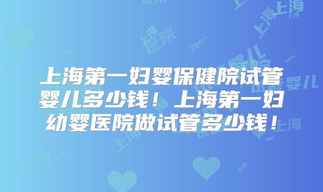 上海第一妇婴保健院试管婴儿多少钱！上海第一妇幼婴医院做试管多少钱！