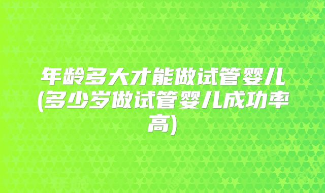 年龄多大才能做试管婴儿(多少岁做试管婴儿成功率高)