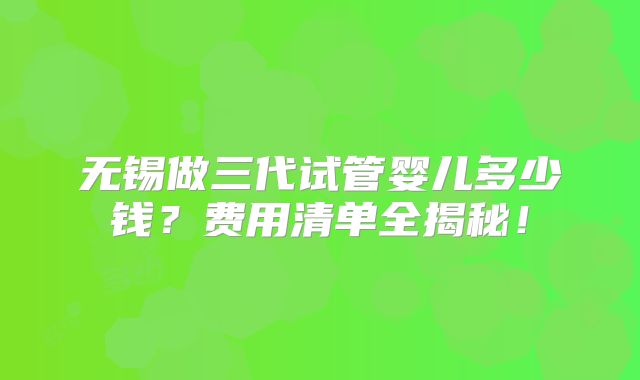 无锡做三代试管婴儿多少钱？费用清单全揭秘！