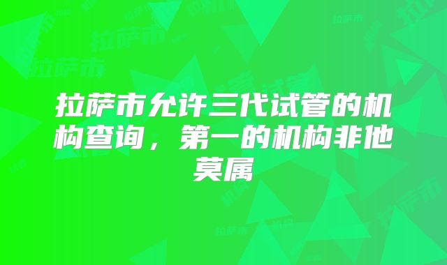 拉萨市允许三代试管的机构查询，第一的机构非他莫属