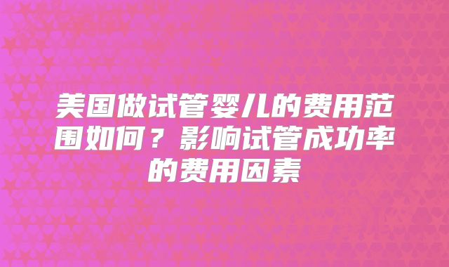 美国做试管婴儿的费用范围如何?影响试管成功率的费用因素