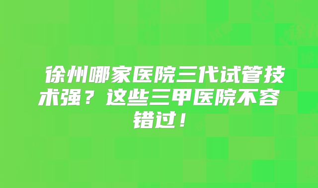 ‌徐州哪家医院三代试管技术强？这些三甲医院不容错过！